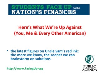 Here’s What We’re Up Against
(You, Me & Every Other American)
• the latest figures on Uncle Sam’s red ink:
the more we know, the sooner we can
brainstorm on solutions
http://www.FacingUp.org
 