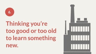 Thinking you’re
too good or too old
to learn something
new.
6.