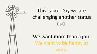 This Labor Day we are
challenging another status
quo.
We want more than a job.
We want to be happy at
work.