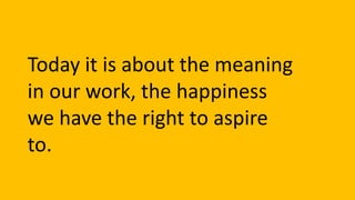 Today it is about the meaning
in our work, the happiness
we have the right to aspire
to.