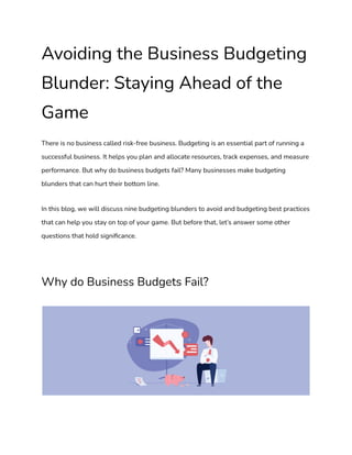 Avoiding the Business Budgeting
Blunder: Staying Ahead of the
Game
There is no business called risk-free business. Budgeting is an essential part of running a
successful business. It helps you plan and allocate resources, track expenses, and measure
performance. But why do business budgets fail? Many businesses make budgeting
blunders that can hurt their bottom line.
In this blog, we will discuss nine budgeting blunders to avoid and budgeting best practices
that can help you stay on top of your game. But before that, let’s answer some other
questions that hold significance.
Why do Business Budgets Fail?
 