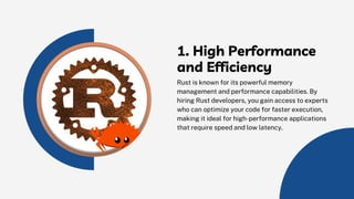 1. High Performance
and Efficiency
Rust is known for its powerful memory
management and performance capabilities. By
hiring Rust developers, you gain access to experts
who can optimize your code for faster execution,
making it ideal for high-performance applications
that require speed and low latency.
 
