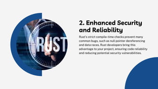 2. Enhanced Security
and Reliability
Rust’s strict compile-time checks prevent many
common bugs, such as null pointer dereferencing
and data races. Rust developers bring this
advantage to your project, ensuring code reliability
and reducing potential security vulnerabilities.
 