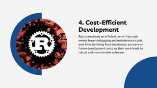 4. Cost-Efficient
Development
Rust’s emphasis on efficient, error-free code
means fewer debugging and maintenance costs
over time. By hiring Rust developers, you save on
future development costs, as their work leads to
robust and maintainable software.
 