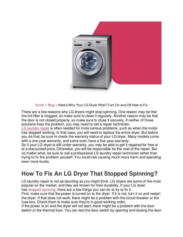 Home » Blog » Here’s Why Your LG Dryer Won’t Turn On and Off How to Fix
There are a few reasons why LG dryers might stop spinning. One reason may be that
the lint filter is clogged, so make sure to clean it regularly. Another reason may be that
the door is not closed properly, so make sure to close it securely. If neither of those
solutions fixes the problem, you may need to call a repair technician.
LG laundry repair is often needed for more serious problems, such as when the motor
has stopped working. In that case, you will need to replace the entire dryer. But before
you do that, be sure to check the warranty status of your LG dryer. Many models come
with a one-year warranty, and some even have a five-year warranty.
So if your LG dryer is still under warranty, you may be able to get it repaired for free or
at a discounted price. Otherwise, you will be responsible for the cost of the repair. But
no matter what, be sure to call a professional LG laundry repair technician rather than
trying to fix the problem yourself. You could risk causing much more harm and spending
even more bucks.
How To Fix An LG Dryer That Stopped Spinning?
LG laundry repair is not as daunting as you might think. LG dryers are some of the most
popular on the market, and they are known for their durability. If your LG dryer
has stopped spinning, there are a few things you can do to try to fix it.
First, make sure that the power is turned on to the dryer. If it is not, turn it on and restart
the dryer. If that does not work, there might be a problem with the circuit breaker or the
fuse box. Check them to make sure they're in good working order.
If the power is on and the dryer will not start, there might be a problem with the door
switch or the thermal fuse. You can test the door switch by opening and closing the door
 