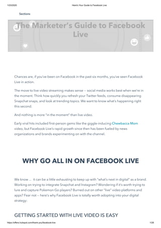 1/23/2020 Here's Your Guide to Facebook Live
https://offers.hubspot.com/thank-you/facebook-live 1/28
   
Chances are, if you’ve been on Facebook in the past six months, you’ve seen Facebook
Live in action.
The move to live video streaming makes sense -- social media works best when we’re in
the moment. Think how quickly you refresh your Twitter feeds, consume disappearing
Snapchat snaps, and look at trending topics. We want to know what’s happening right
this second. 
And nothing is more “in the moment” than live video.
Early viral hits included first-person gems like the giggle-inducing Chewbacca Mom
video, but Facebook Live’s rapid growth since then has been fueled by news
organizations and brands experimenting on with the channel.
WHY GO ALL IN ON FACEBOOK LIVE
We know ...  it can be a little exhausting to keep up with “what’s next in digital” as a brand.
Working on trying to integrate Snapchat and Instagram? Wondering if it’s worth trying to
lure and capture Pokemon Go players? Burned out on other “live” video platforms and
apps? Fear not -- here’s why Facebook Live is totally worth adopting into your digital
strategy:
GETTING STARTED WITH LIVE VIDEO IS EASY
The Marketer’s Guide to Facebook
Live
Sections
 