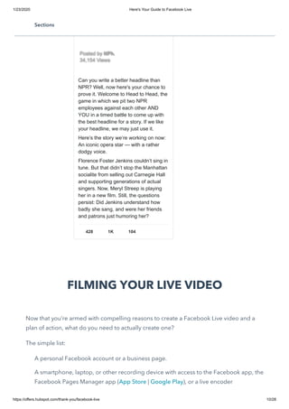 1/23/2020 Here's Your Guide to Facebook Live
https://offers.hubspot.com/thank-you/facebook-live 10/28
FILMING YOUR LIVE VIDEO
Now that you’re armed with compelling reasons to create a Facebook Live video and a
plan of action, what do you need to actually create one?
The simple list:
A personal Facebook account or a business page.
A smartphone, laptop, or other recording device with access to the Facebook app, the
Facebook Pages Manager app (App Store | Google Play), or a live encoder
Can you write a better headline than
NPR? Well, now here's your chance to
prove it. Welcome to Head to Head, the
game in which we pit two NPR
employees against each other AND
YOU in a timed battle to come up with
the best headline for a story. If we like
your headline, we may just use it.
Here’s the story we’re working on now:
An iconic opera star — with a rather
dodgy voice.
Florence Foster Jenkins couldn’t sing in
tune. But that didn’t stop the Manhattan
socialite from selling out Carnegie Hall
and supporting generations of actual
singers. Now, Meryl Streep is playing
her in a new film. Still, the questions
persist: Did Jenkins understand how
badly she sang, and were her friends
and patrons just humoring her?
428 1K 104
Posted byPosted by NPRNPR
34,154 Views34,154 Views
Sections
 
