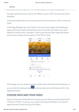 1/23/2020 Here's Your Guide to Facebook Live
https://offers.hubspot.com/thank-you/facebook-live 12/28
UPDATE YOUR STATUS
Access Live Video through either the Facebook app or the Pages Manager app.
Through a personal account, click on the “What’s on your mind?” box at the top of your
Newsfeed.
In the options below the area to input text, you’ll see a list of options, which include Live
Video.
In the Pages Manager app, click “Publish” from your brand's page. On the following
page, you’ll find an option at the bottom of your screen that says “Add to your post.”
Select this, and then click “Live Video.” If this is your first live video, Pages will request
access to your camera and microphone. Click “OK” for both.
 
On this page, you can choose to go live in selfie mode, where the camera faces you, or
you can click the rotating arrows  in the top right corner and choose to film in the
opposite direction.
CHOOSE WHO SEES YOUR VIDEO
If you're using a personal profile to live stream, you can select a pre-built audience like
“Friends” or “Public,” or you can use a custom list of specific followers. You’ll see the
option to build a custom list if you click “More”.
Sections
 