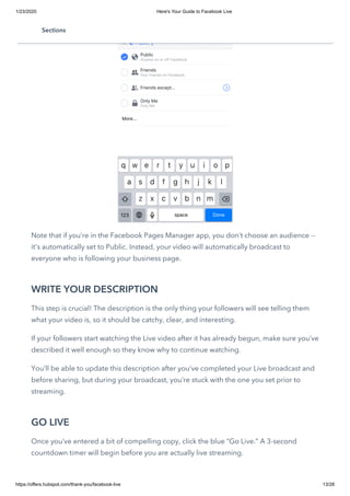 1/23/2020 Here's Your Guide to Facebook Live
https://offers.hubspot.com/thank-you/facebook-live 13/28
Note that if you’re in the Facebook Pages Manager app, you don’t choose an audience --
it's automatically set to Public. Instead, your video will automatically broadcast to
everyone who is following your business page.
WRITE YOUR DESCRIPTION
This step is crucial! The description is the only thing your followers will see telling them
what your video is, so it should be catchy, clear, and interesting. 
If your followers start watching the Live video after it has already begun, make sure you’ve
described it well enough so they know why to continue watching.
You’ll be able to update this description after you’ve completed your Live broadcast and
before sharing, but during your broadcast, you’re stuck with the one you set prior to
streaming.
GO LIVE
Once you’ve entered a bit of compelling copy, click the blue “Go Live.” A 3-second
countdown timer will begin before you are actually live streaming.
Sections
 