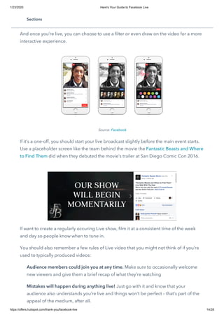 1/23/2020 Here's Your Guide to Facebook Live
https://offers.hubspot.com/thank-you/facebook-live 14/28
Live videos can be streamed for anywhere from a few seconds up to 90 minutes.
Facebook recommends you broadcast for at least 10 minutes.
And once you’re live, you can choose to use a filter or even draw on the video for a more
interactive experience.
Source: Facebook
If it’s a one-off, you should start your live broadcast slightly before the main event starts.
Use a placeholder screen like the team behind the movie the Fantastic Beasts and Where
to Find Them did when they debuted the movie’s trailer at San Diego Comic Con 2016.
 
If want to create a regularly occuring Live show, film it at a consistent time of the week
and day so people know when to tune in.
You should also remember a few rules of Live video that you might not think of if you’re
used to typically produced videos:
Audience members could join you at any time. Make sure to occasionally welcome
new viewers and give them a brief recap of what they’re watching
Mistakes will happen during anything live! Just go with it and know that your
audience also understands you’re live and things won’t be perfect – that’s part of the
appeal of the medium, after all.
Sections
 