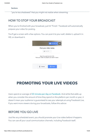 1/23/2020 Here's Your Guide to Facebook Live
https://offers.hubspot.com/thank-you/facebook-live 15/28
Pay attention to the live comments coming in to see if there are any questions you
can answer or feedback. People might tell you things like “your audio is wonky” or
“you’re too shadowed” that you might not realize when streaming.
HOW TO STOP YOUR BROADCAST
When you’re finished with your broadcast, just hit “Finish.” Facebook will automatically
prepare your video for posting.
You’ll get a screen with a few options. You can post it to your wall, delete it, upload it in
HD, or download it.
PROMOTING YOUR LIVE VIDEOS
Users spend an average of 22 minutes per day on Facebook. And while that adds up
when you consider the amount of time they spend on the platform per month or year, it
doesn't mean your audience is guaranteed to see your attempts at using Facebook Live.
If you want more viewers during your broadcasts, follow this advice:
BEFORE YOU GO LIVE
Just like any scheduled event, you should promote your Live video before it happens.
You can use all your usual communication channels, including Facebook itself.
Sections
 