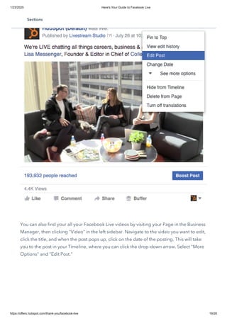 1/23/2020 Here's Your Guide to Facebook Live
https://offers.hubspot.com/thank-you/facebook-live 19/28
You can also find your all your Facebook Live videos by visiting your Page in the Business
Manager, then clicking "Video" in the left sidebar. Navigate to the video you want to edit,
click the title, and when the post pops up, click on the date of the posting. This will take
you to the post in your Timeline, where you can click the drop-down arrow. Select "More
Options" and "Edit Post."
Sections
 