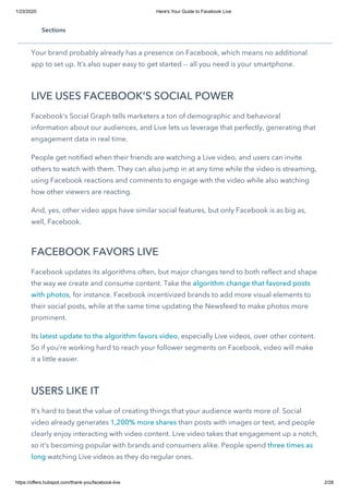 1/23/2020 Here's Your Guide to Facebook Live
https://offers.hubspot.com/thank-you/facebook-live 2/28
If you’ve never tried video or live video, or even if you tried out a service like Periscope or
Meerkat, and it wasn’t quite right, investigate Facebook Live.
Your brand probably already has a presence on Facebook, which means no additional
app to set up. It’s also super easy to get started -- all you need is your smartphone.
LIVE USES FACEBOOK'S SOCIAL POWER
Facebook’s Social Graph tells marketers a ton of demographic and behavioral
information about our audiences, and Live lets us leverage that perfectly, generating that
engagement data in real time.
People get notified when their friends are watching a Live video, and users can invite
others to watch with them. They can also jump in at any time while the video is streaming,
using Facebook reactions and comments to engage with the video while also watching
how other viewers are reacting.
And, yes, other video apps have similar social features, but only Facebook is as big as,
well, Facebook.
FACEBOOK FAVORS LIVE
Facebook updates its algorithms often, but major changes tend to both reflect and shape
the way we create and consume content. Take the algorithm change that favored posts
with photos, for instance. Facebook incentivized brands to add more visual elements to
their social posts, while at the same time updating the Newsfeed to make photos more
prominent.
Its latest update to the algorithm favors video, especially Live videos, over other content.
So if you’re working hard to reach your follower segments on Facebook, video will make
it a little easier.
USERS LIKE IT
It’s hard to beat the value of creating things that your audience wants more of. Social
video already generates 1,200% more shares than posts with images or text, and people
clearly enjoy interacting with video content. Live video takes that engagement up a notch,
so it’s becoming popular with brands and consumers alike. People spend three times as
long watching Live videos as they do regular ones.
Sections
 