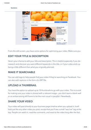 1/23/2020 Here's Your Guide to Facebook Live
https://offers.hubspot.com/thank-you/facebook-live 20/28
 
From the edit screen, you have some options for optimizing your video. Make sure you: 
EDIT YOUR TITLE & DESCRIPTION
Here’s your chance to edit your title and description. This is helpful especially if you do
research and discover you want different keywords in the title, or if your video ends up
being a little different than what you originally planned. 
MAKE IT SEARCHABLE
You can add tags to help people find your video if they’re searching on Facebook. You
can also add captions in the form of a SRT file.
UPLOAD A THUMBNAIL
You have the option to upload up to 10 thumbnails to go with your video. This is crucial
for making sure your video is shared with a relevant image – you don’t want a blank wall
or an embarrassing still frame to be the main visual in people's’ Newsfeeds.
SHARE YOUR VIDEO
Your video will post directly to your business page timeline when you upload it. It will
look just like any other video you post, except that you’ll see a small “was live” tag at the
top. People can watch it, read the comments, and react to the video long after the fact.
Sections
 