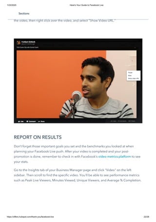 1/23/2020 Here's Your Guide to Facebook Live
https://offers.hubspot.com/thank-you/facebook-live 22/28
You can also share the URL of your Facebook Live video on other social networks,
through email, and additional channels. To find the URL of your video, click on the title of
the video, then right click over the video, and select "Show Video URL."
REPORT ON RESULTS
Don’t forget those important goals you set and the benchmarks you looked at when
planning your Facebook Live push. After your video is completed and your post-
promotion is done, remember to check in with Facebook’s video metrics platform to see
your stats.  
Go to the Insights tab of your Business Manager page and click "Video" on the left
sidebar. Then scroll to find the specific video. You'll be able to see performance metrics
such as Peak Live Viewers, Minutes Viewed, Unique Viewers, and Average % Completion.
Sections
 
