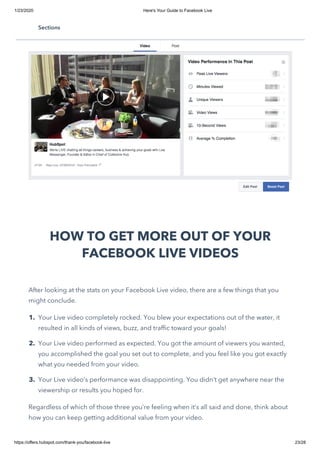 1/23/2020 Here's Your Guide to Facebook Live
https://offers.hubspot.com/thank-you/facebook-live 23/28
HOW TO GET MORE OUT OF YOUR
FACEBOOK LIVE VIDEOS
After looking at the stats on your Facebook Live video, there are a few things that you
might conclude.
1. Your Live video completely rocked. You blew your expectations out of the water, it
resulted in all kinds of views, buzz, and traffic toward your goals!
2. Your Live video performed as expected. You got the amount of viewers you wanted,
you accomplished the goal you set out to complete, and you feel like you got exactly
what you needed from your video.
3. Your Live video’s performance was disappointing. You didn’t get anywhere near the
viewership or results you hoped for.
Regardless of which of those three you’re feeling when it’s all said and done, think about
how you can keep getting additional value from your video.
Sections
 