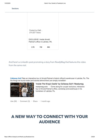 1/23/2020 Here's Your Guide to Facebook Live
https://offers.hubspot.com/thank-you/facebook-live 25/28
And here’s a LinkedIn post promoting a story from ReadyMag that features the video
from the same visit:
A NEW WAY TO CONNECT WITH YOUR
AUDIENCE
EXCLUSIVE: Inside Arnold
Palmer's office in Latrobe, PA.
3.7K 750 890
Posted byPosted by CallCall……
274,827 Views274,827 Views
Sections
 
