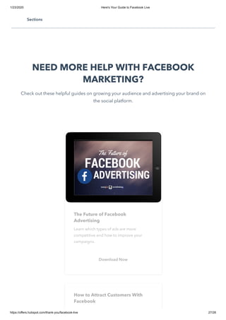 1/23/2020 Here's Your Guide to Facebook Live
https://offers.hubspot.com/thank-you/facebook-live 27/28
Happy broadcasting!
NEED MORE HELP WITH FACEBOOK
MARKETING?
Check out these helpful guides on growing your audience and advertising your brand on
the social platform.
The Future of Facebook
Advertising
Learn which types of ads are more
competitive and how to improve your
campaigns.
Download Now
How to Attract Customers With
Facebook
Sections
 