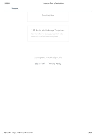 1/23/2020 Here's Your Guide to Facebook Live
https://offers.hubspot.com/thank-you/facebook-live 28/28
Learn how to grow your business by
growing your audience on Facebook.
Download Now
100 Social Media Image Templates
Get more fans to share your content with
these 100 customizable templates.
Copyright © 2020 HubSpot, Inc.
Legal Stuff Privacy Policy
Sections
 