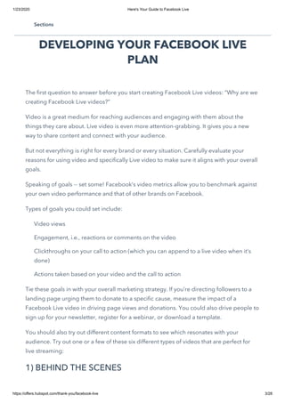 1/23/2020 Here's Your Guide to Facebook Live
https://offers.hubspot.com/thank-you/facebook-live 3/28
DEVELOPING YOUR FACEBOOK LIVE
PLAN
The first question to answer before you start creating Facebook Live videos: “Why are we
creating Facebook Live videos?”
Video is a great medium for reaching audiences and engaging with them about the
things they care about. Live video is even more attention-grabbing. It gives you a new
way to share content and connect with your audience.
But not everything is right for every brand or every situation. Carefully evaluate your
reasons for using video and specifically Live video to make sure it aligns with your overall
goals.
Speaking of goals -- set some! Facebook’s video metrics allow you to benchmark against
your own video performance and that of other brands on Facebook.
Types of goals you could set include:
Video views
Engagement, i.e., reactions or comments on the video
Clickthroughs on your call to action (which you can append to a live video when it’s
done)
Actions taken based on your video and the call to action
Tie these goals in with your overall marketing strategy. If you’re directing followers to a
landing page urging them to donate to a specific cause, measure the impact of a
Facebook Live video in driving page views and donations. You could also drive people to
sign up for your newsletter, register for a webinar, or download a template.
You should also try out different content formats to see which resonates with your
audience. Try out one or a few of these six different types of videos that are perfect for
live streaming:
1) BEHIND THE SCENES
Sections
 