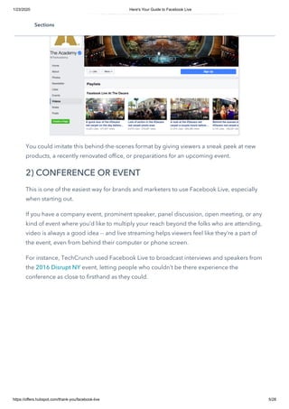 1/23/2020 Here's Your Guide to Facebook Live
https://offers.hubspot.com/thank-you/facebook-live 5/28
You could imitate this behind-the-scenes format by giving viewers a sneak peek at new
products, a recently renovated office, or preparations for an upcoming event.
2) CONFERENCE OR EVENT
This is one of the easiest way for brands and marketers to use Facebook Live, especially
when starting out.
If you have a company event, prominent speaker, panel discussion, open meeting, or any
kind of event where you’d like to multiply your reach beyond the folks who are attending,
video is always a good idea -- and live streaming helps viewers feel like they’re a part of
the event, even from behind their computer or phone screen.
For instance, TechCrunch used Facebook Live to broadcast interviews and speakers from
the 2016 Disrupt NY event, letting people who couldn’t be there experience the
conference as close to firsthand as they could.
Sections
 