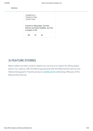 1/23/2020 Here's Your Guide to Facebook Live
https://offers.hubspot.com/thank-you/facebook-live 6/28
3) FEATURE STORIES
News outlets and other content creators can use Live as an option for telling digital
stories. For instance, CBS This Morning partnered with the National Park Service and
National Geographic Travel to produce a weekly series celebrating 100 years of the
National Park Service.
A panel on dating apps, Carmelo
Anthony and Stuart Goldfarb, and Ted
Livingston of Kik
195 81 34
A panel on datiA panel on dati……
Posted byPosted by TechTech……
22,884 Views22,884 Views
Sections
 