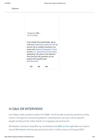 1/23/2020 Here's Your Guide to Facebook Live
https://offers.hubspot.com/thank-you/facebook-live 7/28
4) Q&A OR INTERVIEWS
Live videos make a perfect medium for Q&As. You’ll be able to see the questions as they
come in through the commenting feature, and presenters can even call out specific
people as they join the video chat for an engaging, personal touch.
Wimbledon champion Andy Murray conducted a live Q&A on Live right after winning his
second Wimbledon that has garnered more than 2 million views as of August 2016.
LIVE FROM YELLOWSTONE: We’re
LIVE from Yellowstone National Park as
we kick off our weekly Facebook Live
series with National Geographic Travel
and the U.S. Department of the Interior,
celebrating 100 years of the National
Park Service! Ask questions as we
explore this beautiful park.
#FindYourPark
1.3K 422 268
Posted byPosted by CBSCBS ……
34,712 Views34,712 Views
Sections
 