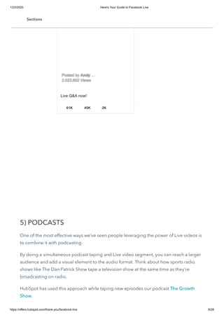 1/23/2020 Here's Your Guide to Facebook Live
https://offers.hubspot.com/thank-you/facebook-live 8/28
5) PODCASTS
One of the most effective ways we’ve seen people leveraging the power of Live videos is
to combine it with podcasting.
By doing a simultaneous podcast taping and Live video segment, you can reach a larger
audience and add a visual element to the audio format. Think about how sports radio
shows like The Dan Patrick Show tape a television show at the same time as they’re
broadcasting on radio.
HubSpot has used this approach while taping new episodes our podcast The Growth
Show.
Live Q&A now!
61K 45K 2K
Posted byPosted by AndyAndy ……
2,023,802 Views2,023,802 Views
Sections
 