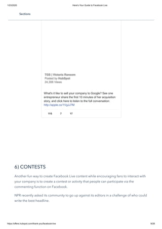 1/23/2020 Here's Your Guide to Facebook Live
https://offers.hubspot.com/thank-you/facebook-live 9/28
6) CONTESTS
Another fun way to create Facebook Live content while encouraging fans to interact with
your company is to create a contest or activity that people can participate via the
commenting function on Facebook. 
NPR recently asked its community to go up against its editors in a challenge of who could
write the best headline. 
What's it like to sell your company to Google? See one
entrepreneur share the first 10 minutes of her acquisition
story, and click here to listen to the full conversation:
http://apple.co/1VgJJ7M
115 7 17
TGS | Victoria RansomTGS | Victoria Ransom
Posted byPosted by HubSpotHubSpot
24,306 Views24,306 Views
Sections
 