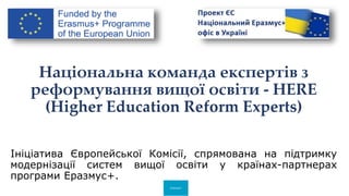 Erasmus+
Національна команда експертів з
реформування вищої освіти - HERE
(Higher Education Reform Experts)
Ініціатива Європейської Комісії, спрямована на підтримку
модернізації систем вищої освіти у країнах-партнерах
програми Еразмус+.
 