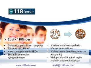  Edut - 118finder
• Kustannustehokas palvelu
• Varma ja turvallinen
• Kolme tasoa (maailma, maa ja
kaupunki)
• Helppo käyttää; toimii myös
mobiili- ja tablettilaitteissa
• Globaali ja paikallinen näkyvyys
• Tehokas hakukone
• Hakukoneoptimointi (SEO)
• Sosiaalisen median
hyödyntäminen
www.118finder.com world@118finder.com
 
