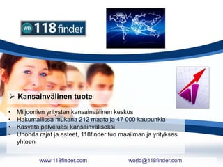  Kansainvälinen tuote
• Miljoonien yritysten kansainvälinen keskus
• Hakumallissa mukana 212 maata ja 47 000 kaupunkia
• Kasvata palveluasi kansainväliseksi
• Unohda rajat ja esteet, 118finder tuo maailman ja yrityksesi
yhteen
www.118finder.com world@118finder.com
 