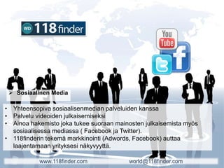  Sosiaalinen Media
• Yhteensopiva sosiaalisenmedian palveluiden kanssa
• Palvelu videoiden julkaisemiseksi
• Ainoa hakemisto joka tukee suoraan mainosten julkaisemista myös
sosiaalisessa mediassa ( Facebook ja Twitter).
• 118finderin tekemä markkinointi (Adwords, Facebook) auttaa
laajentamaan yrityksesi näkyvyyttä.
www.118finder.com world@118finder.com
 
