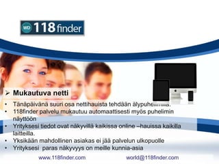  Mukautuva netti
• Tänäpäivänä suuri osa nettihauista tehdään älypuhelimilla.
• 118finder palvelu mukautuu automaattisesti myös puhelimin
näyttöön
• Yrityksesi tiedot ovat näkyvillä kaikissa online –hauissa kaikilla
laitteilla.
• Yksikään mahdollinen asiakas ei jää palvelun ulkopuolle
• Yrityksesi paras näkyvyys on meille kunnia-asia
www.118finder.com world@118finder.com
 