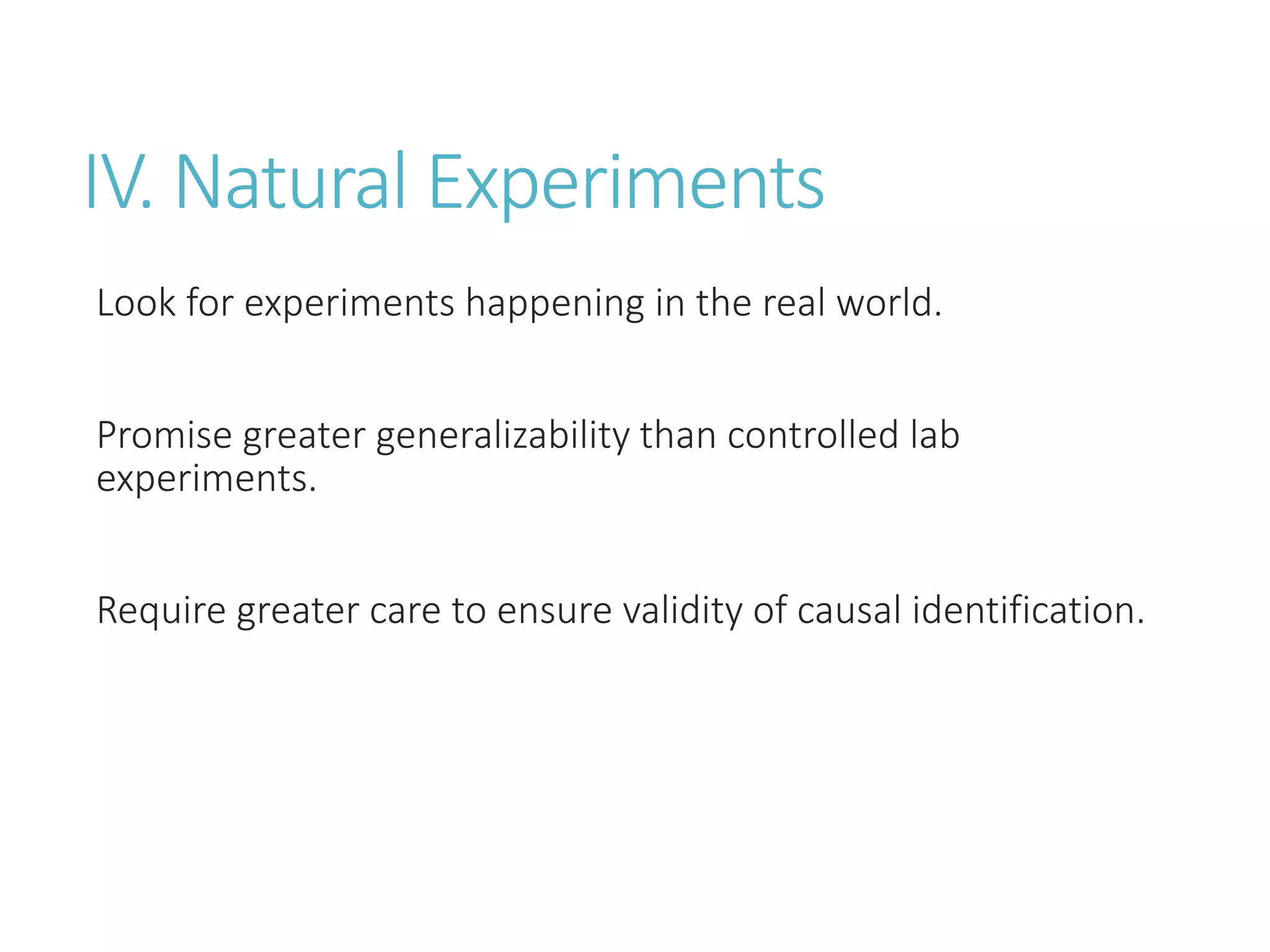 IV. Natural Experiments
Look for experiments happening in the real world.
Promise greater generalizability than controlled lab
experiments.
Require greater care to ensure validity of causal identification.
 