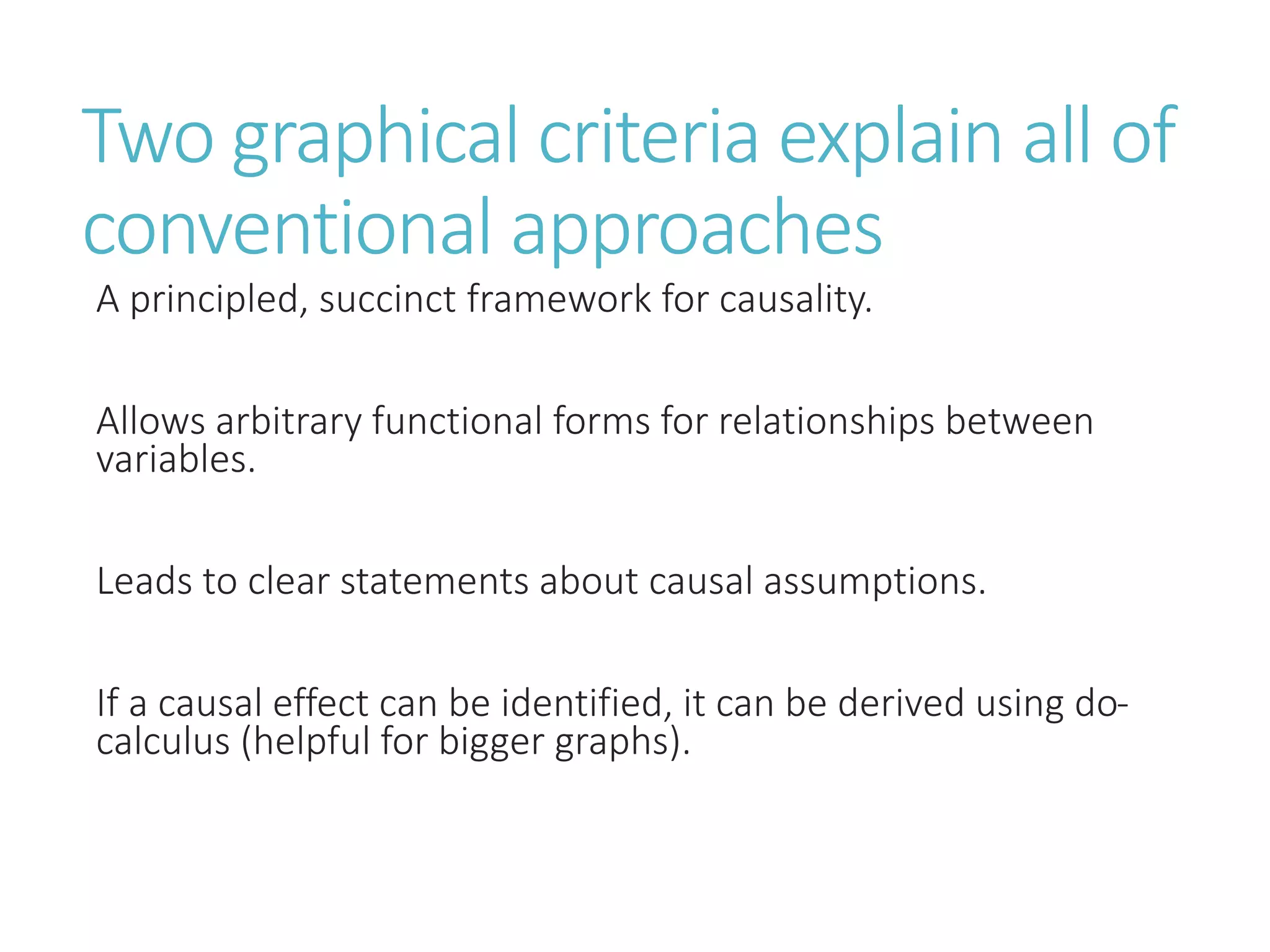 Two graphical criteria explain all of
conventional approaches
A principled, succinct framework for causality.
Allows arbitrary functional forms for relationships between
variables.
Leads to clear statements about causal assumptions.
If a causal effect can be identified, it can be derived using do-
calculus (helpful for bigger graphs).
 