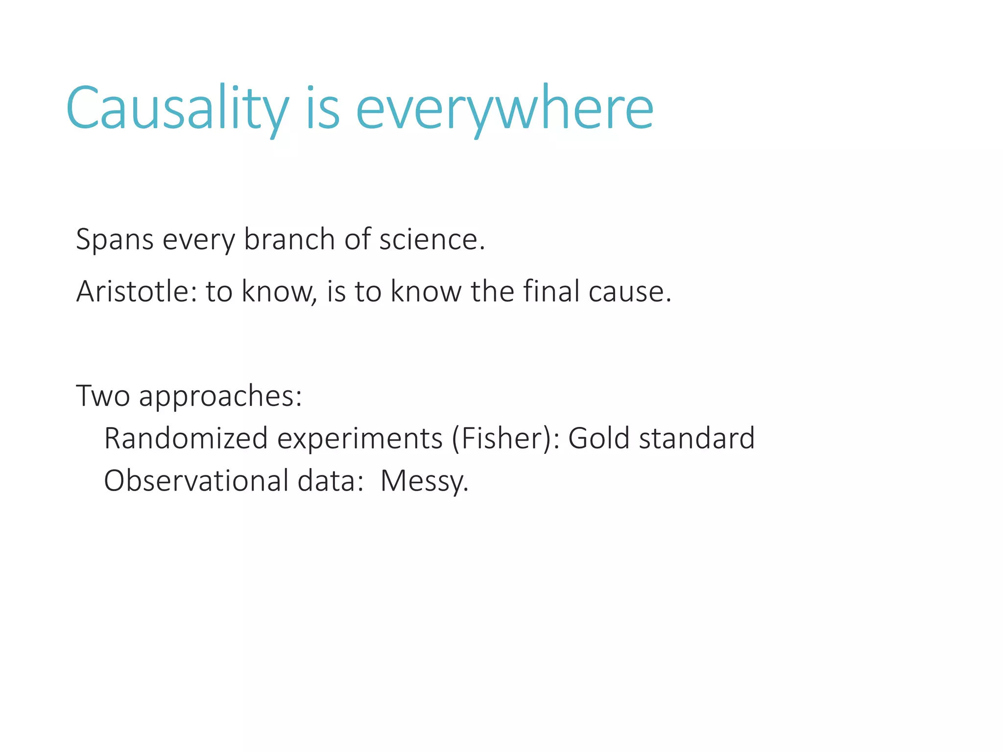 Causality is everywhere
Spans every branch of science.
Aristotle: to know, is to know the final cause.
Two approaches:
Randomized experiments (Fisher): Gold standard
Observational data: Messy.
 