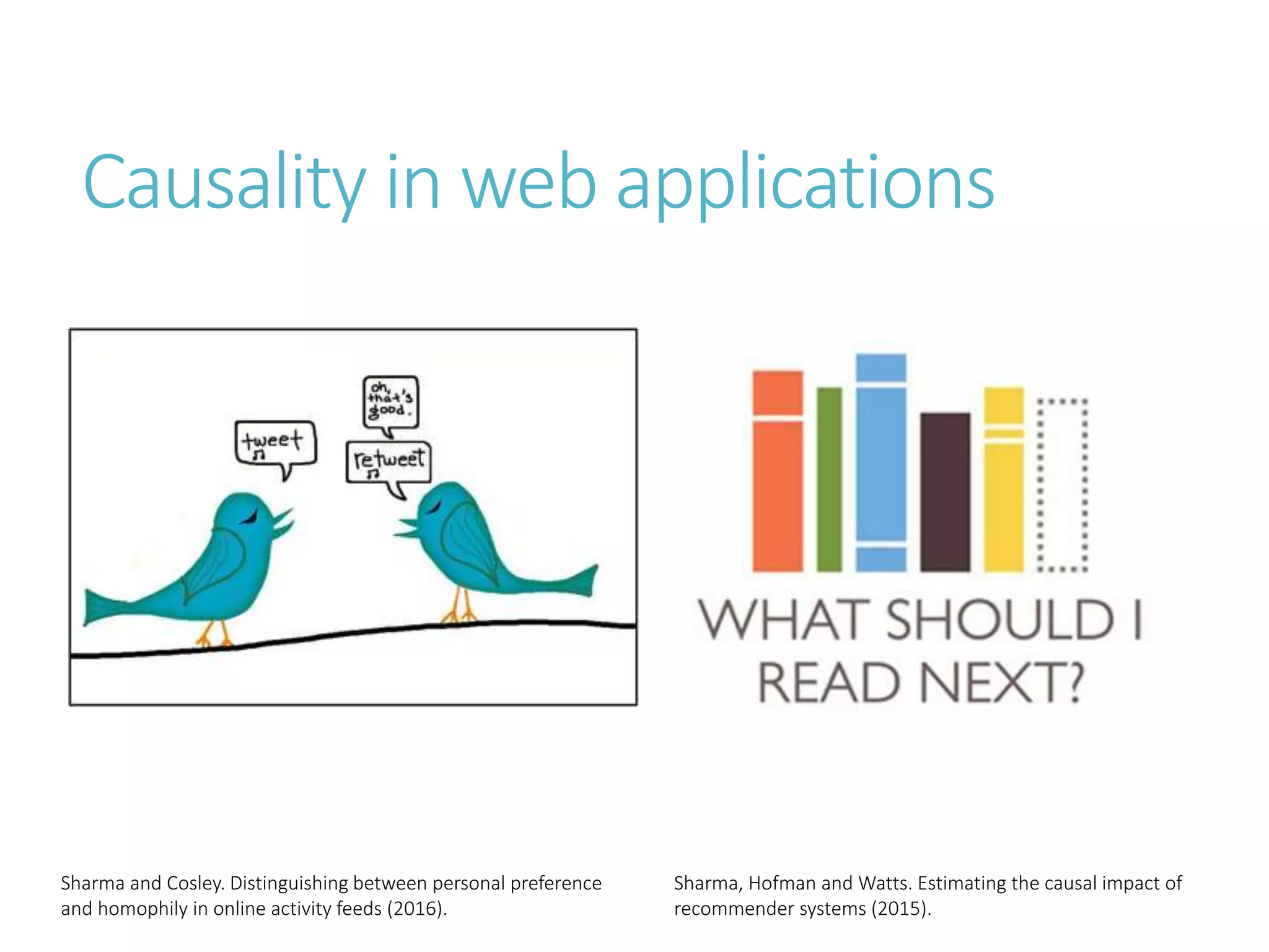 Causality in web applications
Sharma and Cosley. Distinguishing between personal preference
and homophily in online activity feeds (2016).
Sharma, Hofman and Watts. Estimating the causal impact of
recommender systems (2015).
 