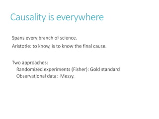 Causality is everywhere
Spans every branch of science.
Aristotle: to know, is to know the final cause.
Two approaches:
Randomized experiments (Fisher): Gold standard
Observational data: Messy.
 
