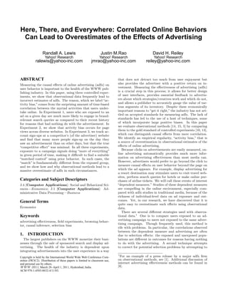 Here, There, and Everywhere: Correlated Online Behaviors
Can Lead to Overestimates of the Effects of Advertising
Randall A. Lewis
Yahoo! Research
ralewis@yahoo-inc.com
Justin M.Rao
Yahoo! Research
jmrao@yahoo-inc.com
David H. Reiley
Yahoo! Research
reiley@yahoo-inc.com
ABSTRACT
Measuring the causal eﬀects of online advertising (adfx) on
user behavior is important to the health of the WWW pub-
lishing industry. In this paper, using three controlled exper-
iments, we show that observational data frequently lead to
incorrect estimates of adfx. The reason, which we label “ac-
tivity bias,” comes from the surprising amount of time-based
correlation between the myriad activities that users under-
take online. In Experiment 1, users who are exposed to an
ad on a given day are much more likely to engage in brand-
relevant search queries as compared to their recent history
for reasons that had nothing do with the advertisement. In
Experiment 2, we show that activity bias occurs for page
views across diverse websites. In Experiment 3, we track ac-
count sign-ups at a competitor’s (of the advertiser) website
and ﬁnd that many more people sign-up on the day they
saw an advertisement than on other days, but that the true
“competitive eﬀect” was minimal. In all three experiments,
exposure to a campaign signals doing “more of everything”
in given period of time, making it diﬃcult to ﬁnd a suitable
“matched control” using prior behavior. In such cases, the
“match” is fundamentally diﬀerent from the exposed group,
and we show how and why observational methods lead to a
massive overestimate of adfx in such circumstances.
Categories and Subject Descriptors
J.4 [Computer Applications]: Social and Behavioral Sci-
ences—Economics; J.1 [Computer Applications]: Ad-
ministrative Data Processing—Business
General Terms
Economics
Keywords
advertising eﬀectiveness, ﬁeld experiments, browsing behav-
ior, causal inference, selection bias
1. INTRODUCTION
The largest publishers on the WWW monetize their busi-
nesses through the sale of sponsored search and display ad-
vertising. The health of the industry is dependent upon
integrating advertisements into the user experience in a way
Copyright is held by the International World Wide Web Conference Com-
mittee (IW3C2). Distribution of these papers is limited to classroom use,
and personal use by others.
WWW 2011, March 28–April 1, 2011, Hyderabad, India.
ACM 978-1-4503-0632-4/11/03.
that does not detract too much from user enjoyment but
also provides the advertiser with a positive return on in-
vestment. Measuring the eﬀectiveness of advertising (adfx)
is a crucial step in this process; it allows for better design
of user interfaces, provides essential feedback to advertis-
ers about which strategies/creatives work and which do not,
and allows a publisher to accurately gauge the value of var-
ious segments of its inventory. Despite these economically
important reasons to “get it right,” the industry has not set-
tled on accepted standards for measuring adfx. The lack of
standards has led to the use of a host of techniques, some
of which incorporate large positive biases. In this paper
we evaluate observational methods [14, 15, 5] by comparing
them to the gold standard of controlled experiments [10, 13],
which can distinguish causal eﬀects from mere correlation.
We identify an empirical regularity, “activity bias,” that is
a source of overestimation in observational estimates of the
eﬀects of online advertising.
Because clicks on advertisements are easily measured, on-
line advertising automatically provides much more infor-
mation on advertising eﬀectiveness than most media can.
However, advertisers would prefer to go beyond the click to
measure causal eﬀects on user behavior beyond the page on
which the ad appears. For example, display advertising for
a resort destination may stimulate users to visit travel web-
sites, perform search queries for hotels or make online pur-
chases of airline tickets. We will call these events of interest
“dependent measures.” Studies of these dependent measures
are compelling in the online environment, especially com-
pared with adfx studies in traditional media, because of the
richness of individual-level data on ad exposure and out-
comes. Yet, in our research, we have discovered that it is
quite easy to overestimate such eﬀects using observational
data.
There are several diﬀerent strategies used with observa-
tional data.1
One is to compare users exposed to an ad-
vertising campaign to users not exposed to the same adver-
tising campaign. Though frequently used, this method is
rife with problems. In particular, the correlations observed
between the dependent measure and advertising are often
due to selection eﬀects: the exposed and unexposed popu-
lations are diﬀerent in outcomes for reasons having nothing
to do with the advertising. A second technique attempts
to correct for potential selection problems by attempting to
1
For an example of a press release by a major adfx ﬁrm
on observational methods, see [1]. Additional discussion of
internet advertising eﬀectiveness methods can be found in
[8].
 