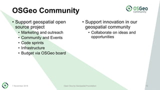 OSGeo Community
• Support geospatial open
source project
• Marketing and outreach
• Community and Events
• Code sprints
• Infrastructure
• Budget via OSGeo board
• Support innovation in our
geospatial community
• Collaborate on ideas and
opportunities
1 November 2018 Open Source Geospatial Foundation 13
 