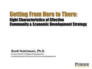 Strategic Doing

Getting From Here to There:
Eight Characteristics of Effective
Community & Economic Development Strategy

Scott Hutcheson, Ph.D.
Purdue Center for Regional Development
Purdue Extension Economic & Community Development

 