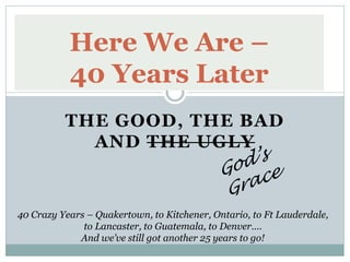 Here We Are –
           40 Years Later
          THE GOOD, THE BAD
            AND THE UGLY



40 Crazy Years – Quakertown, to Kitchener, Ontario, to Ft Lauderdale,
              to Lancaster, to Guatemala, to Denver….
             And we‟ve still got another 25 years to go!
 