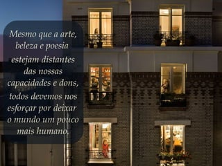 Mesmo que a arte,
beleza e poesia
estejam distantes
das nossas
capacidades e dons,
todos devemos nos
esforçar por deixar
o mundo um pouco
mais humano.
 