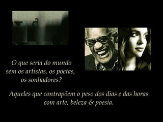 O que seria do mundo
sem os artistas, os poetas,
os sonhadores?
Aqueles que contrapõem o peso dos dias e das horas
com arte, beleza & poesia.
 