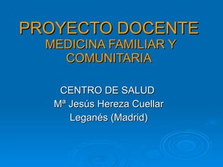 PROYECTO DOCENTE  MEDICINA FAMILIAR Y COMUNITARIA CENTRO DE SALUD  Mª Jesús Hereza Cuellar Leganés (Madrid) 