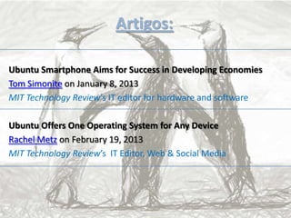 Artigos:
Ubuntu Smartphone Aims for Success in Developing Economies
Tom Simonite on January 8, 2013
MIT Technology Review’s IT editor for hardware and software
Ubuntu Offers One Operating System for Any Device
Rachel Metz on February 19, 2013
MIT Technology Review’s IT Editor, Web & Social Media
 