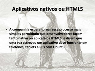 Aplicativos nativos ou HTML5
• A companhia espera tornar esse processo mais
simples permitindo que desenvolvedores façam
tanto nativo ou aplicativos HTML5, e dizem que
uma vez escreveu um aplicativo deve funcionar em
telefones, tablets e PCs com Ubuntu.
 
