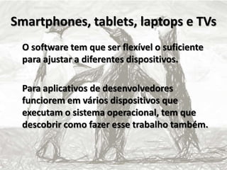 Smartphones, tablets, laptops e TVs
O software tem que ser flexível o suficiente
para ajustar a diferentes dispositivos.
Para aplicativos de desenvolvedores
funciorem em vários dispositivos que
executam o sistema operacional, tem que
descobrir como fazer esse trabalho também.
 