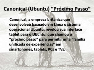 Canonical (Ubuntu) “Próximo Passo”
Canonical, a empresa britânica que
desenvolveu baseado em Linux o sistema
operacional Ubuntu, revelou sua interface
tablet para o Ubuntu, que chamou o
"próximo passo" para permitir uma "família
unificada de experiências" em
smartphones, tablets, PCs e TVs.
 